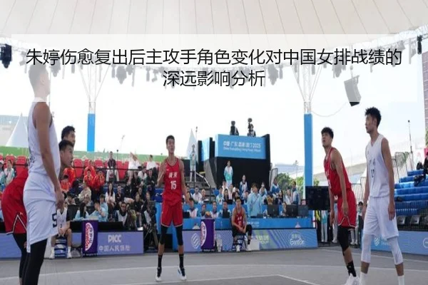 朱婷伤愈复出后主攻手角色变化对中国女排战绩的深远影响分析
