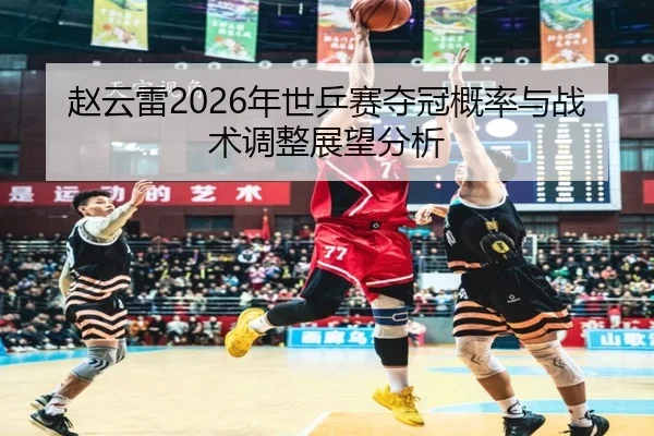 赵云雷2026年世乒赛夺冠概率与战术调整展望分析